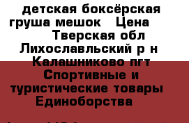 детская боксёрская груша/мешок › Цена ­ 1 500 - Тверская обл., Лихославльский р-н, Калашниково пгт Спортивные и туристические товары » Единоборства   
